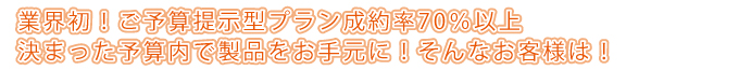 業界初!ご予算提示型プラン成約率70%以上
決まった予算内で製品をお手元に!そんなお客様は!